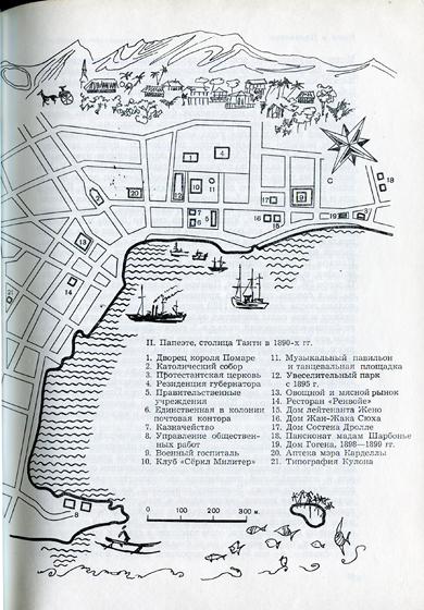 II. Папеэте, столица Таити в 1890-х гг.<br />
1.                    Дворец короля Помаре<br />
2.                      Католический собор<br />
3.                     Протестантская церковь<br />
4.                     Резиденция губернатора<br />
5.                     Правительственные учреждения<br />
6.                     Единственная в колонии почтовая контора<br />
7.                      Казначейство<br />
8.                     Управление общественных работ<br />
9.                     Военный госпиталь<br />
10. Клуб «Сёркл Милитер»<br />
11.                      Музыкальный павильон<br />
и танцевальная площадка<br />
12.                     Увеселительный парк с 1895 г.<br />
13.                     Овощной и мясной рынок<br />
14.                     Ресторан «Ренвойе»<br />
15.                      Дом лейтенанта Жено<br />
16.                     Дом Жан-Жака Сюха<br />
17.                    Дом Состена Дролле<br />
18.                     Пансионат мадам Шарбонье<br />
19.                     Дом Гогена, 1898—1899 гг.<br />
20.                      Аптека мэра Карделлы<br />
21.                     Типография Кулона